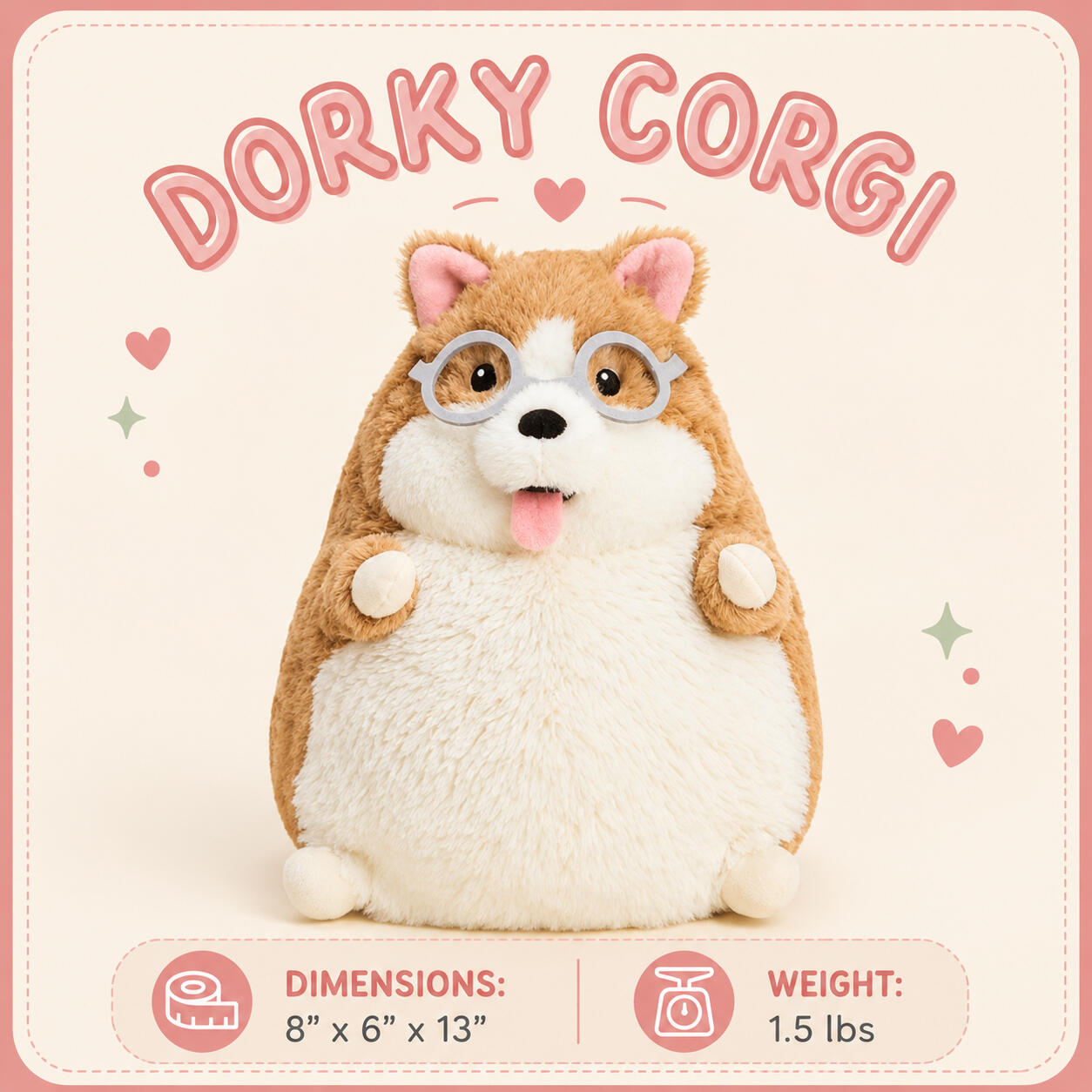 Dorky Corgi Dimensions: 8”x6”x13” | Weight: 1.5 lbs Dorky Corgi Dimensions: 8”x6”x13” | Weight: 1.5 lbs